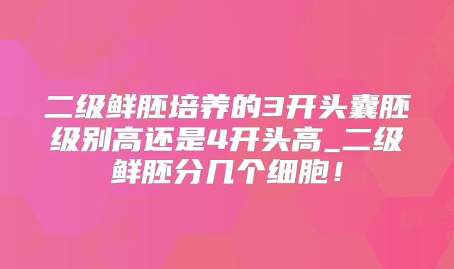 二级鲜胚培养的3开头囊胚级别高还是4开头高_二级鲜胚分几个细胞!