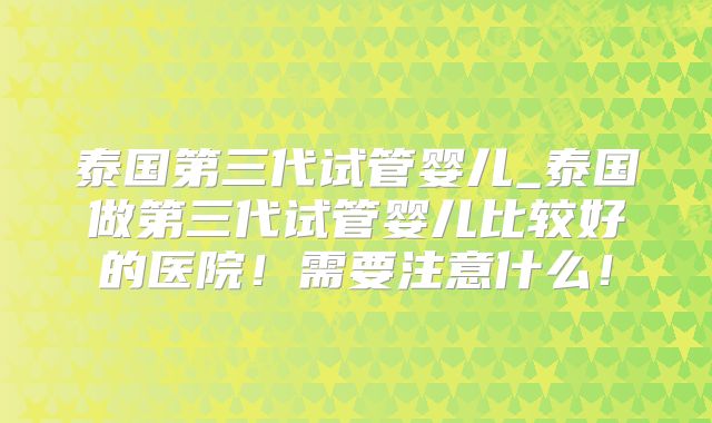 泰国第三代试管婴儿_泰国做第三代试管婴儿比较好的医院！需要注意什么！