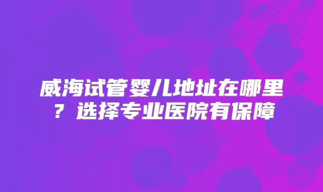 威海试管婴儿地址在哪里?选择专业医院有保障