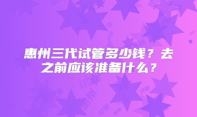 惠州三代试管多少钱？去之前应该准备什么？