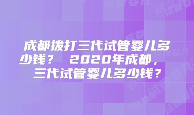 成都拨打三代试管婴儿多少钱？ 2020年成都， 三代试管婴儿多少钱？