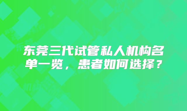 东莞三代试管私人机构名单一览,患者如何选择?