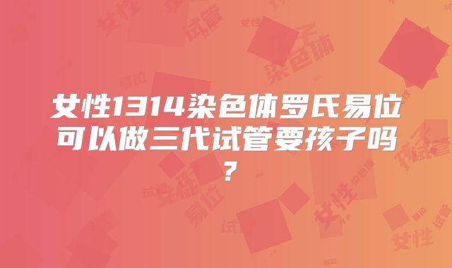女性1314染色体罗氏易位可以做三代试管要孩子吗？