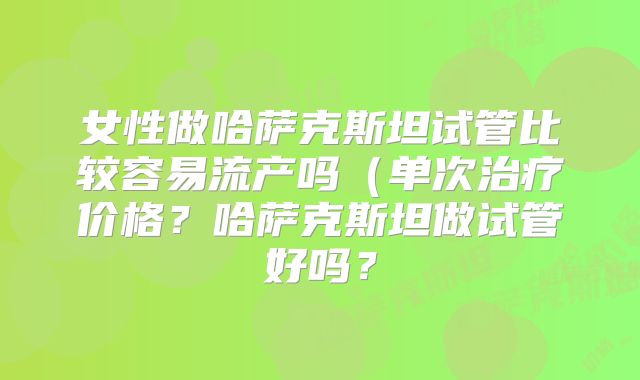 女性做哈萨克斯坦试管比较容易流产吗(单次治疗价格?哈萨克斯坦做试管好吗?