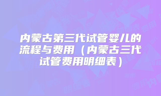 内蒙古第三代试管婴儿的流程与费用(内蒙古三代试管费用明细表)