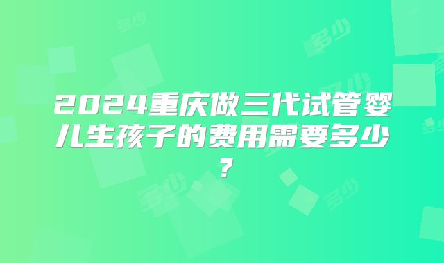 2024重庆做三代试管婴儿生孩子的费用需要多少?
