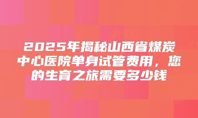2025年揭秘山西省煤炭中心医院单身试管费用，您的生育之旅需要多少钱