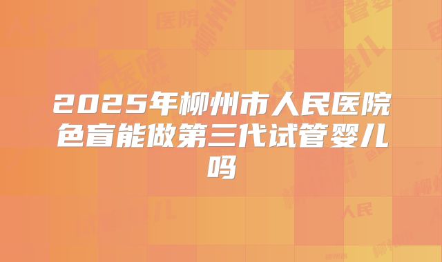 2025年柳州市人民医院色盲能做第三代试管婴儿吗