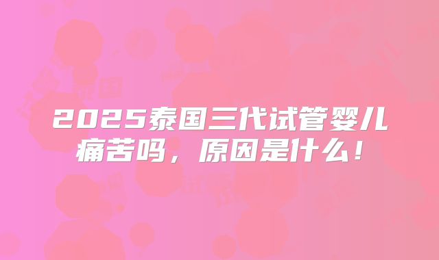 2025泰国三代试管婴儿痛苦吗，原因是什么！