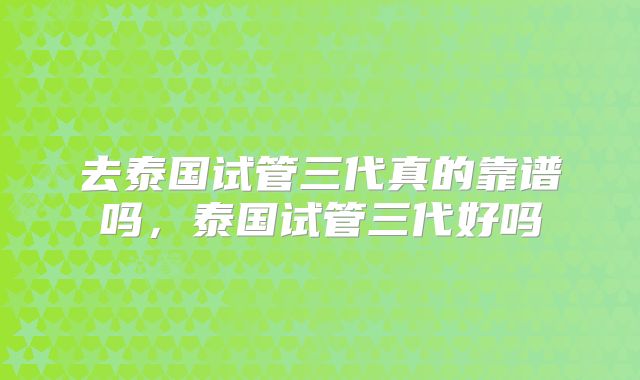 去泰国试管三代真的靠谱吗，泰国试管三代好吗