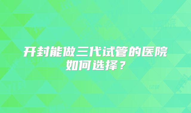 开封能做三代试管的医院如何选择?