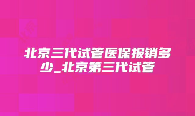 北京三代试管医保报销多少_北京第三代试管