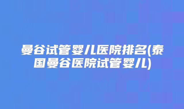 曼谷试管婴儿医院排名(泰国曼谷医院试管婴儿)