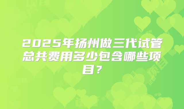 2025年扬州做三代试管总共费用多少包含哪些项目？