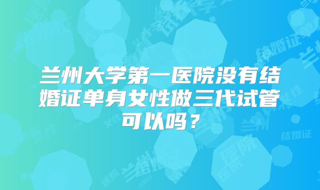兰州大学第一医院没有结婚证单身女性做三代试管可以吗？