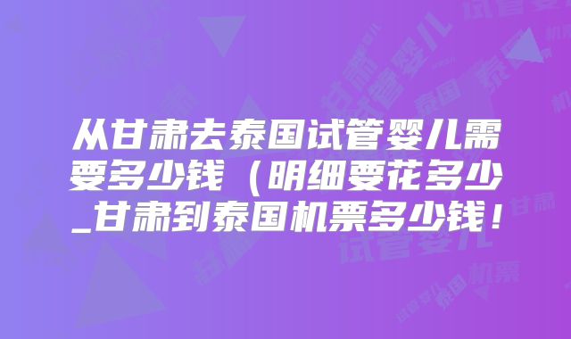 从甘肃去泰国试管婴儿需要多少钱（明细要花多少_甘肃到泰国机票多少钱！