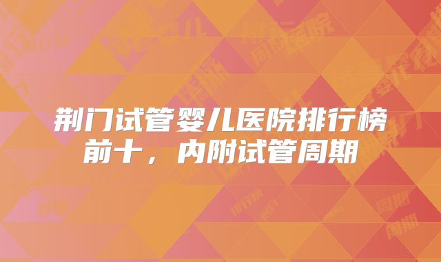 荆门试管婴儿医院排行榜前十，内附试管周期