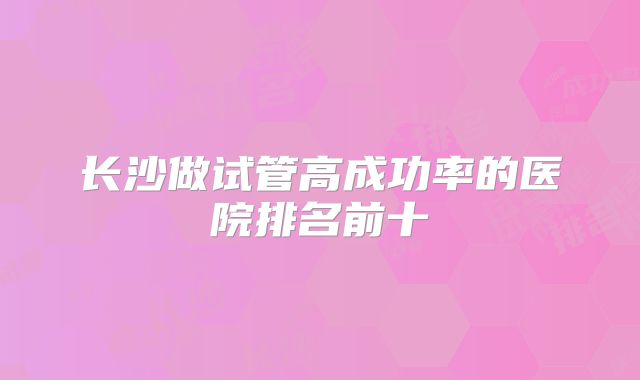 长沙做试管高成功率的医院排名前十