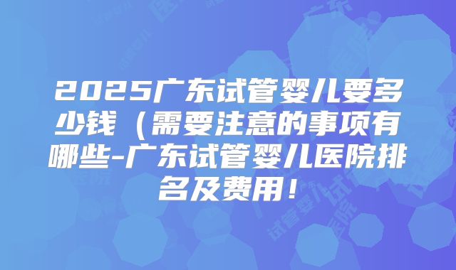 2025广东试管婴儿要多少钱（需要注意的事项有哪些-广东试管婴儿医院排名及费用！