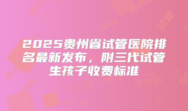 2025贵州省试管医院排名最新发布，附三代试管生孩子收费标准
