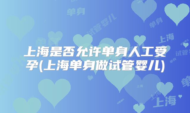 上海是否允许单身人工受孕(上海单身做试管婴儿)