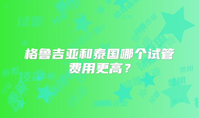 格鲁吉亚和泰国哪个试管费用更高?