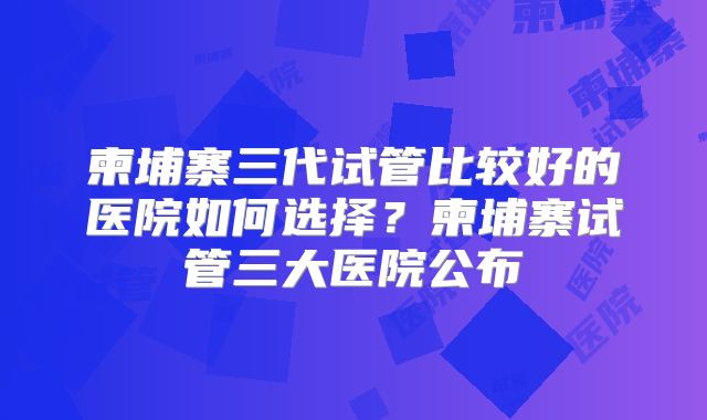 柬埔寨三代试管比较好的医院如何选择？柬埔寨试管三大医院公布
