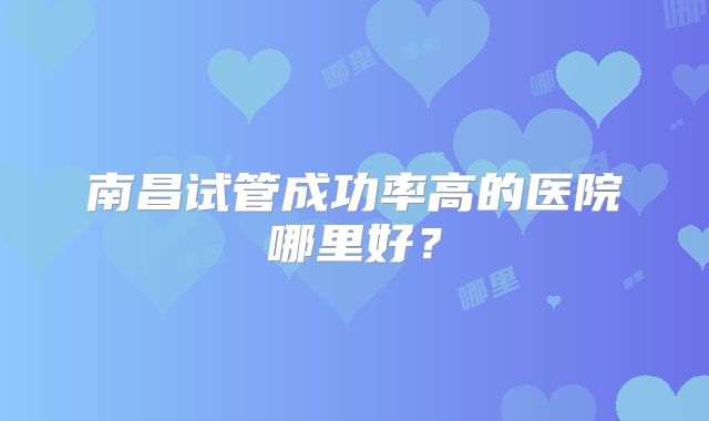 南昌试管成功率高的医院哪里好?