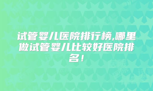 试管婴儿医院排行榜,哪里做试管婴儿比较好医院排名！