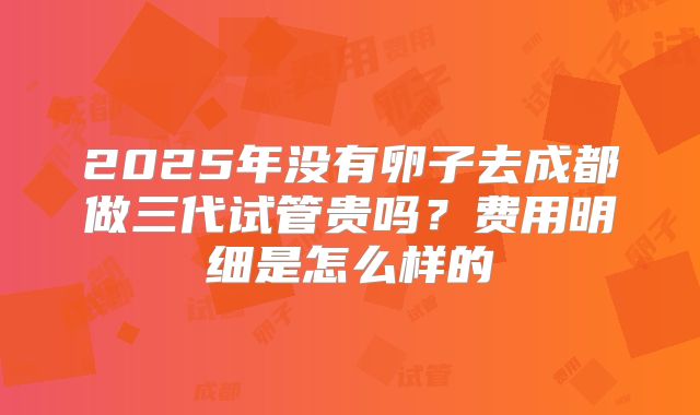2025年没有卵子去成都做三代试管贵吗？费用明细是怎么样的