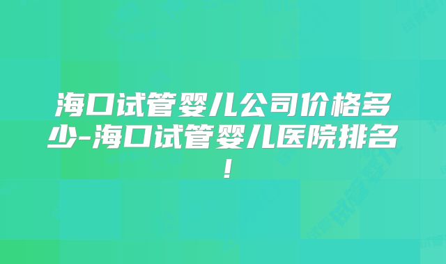海口试管婴儿公司价格多少-海口试管婴儿医院排名！