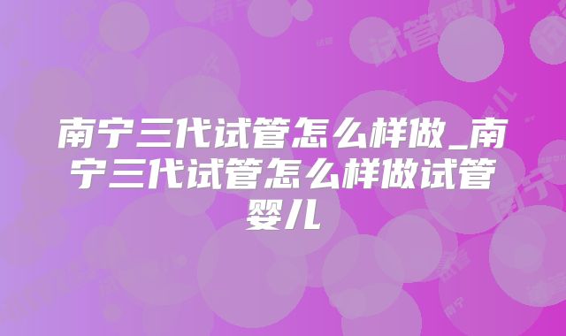 南宁三代试管怎么样做_南宁三代试管怎么样做试管婴儿
