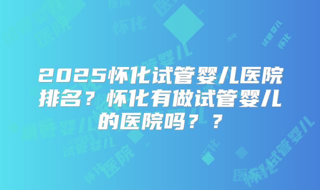 2025怀化试管婴儿医院排名？怀化有做试管婴儿的医院吗？？