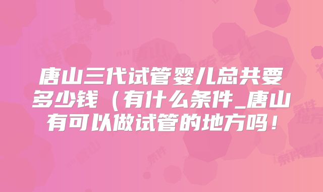 唐山三代试管婴儿总共要多少钱(有什么条件_唐山有可以做试管的地方吗!