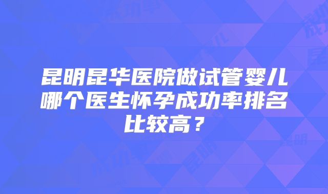 昆明昆华医院做试管婴儿哪个医生怀孕成功率排名比较高?