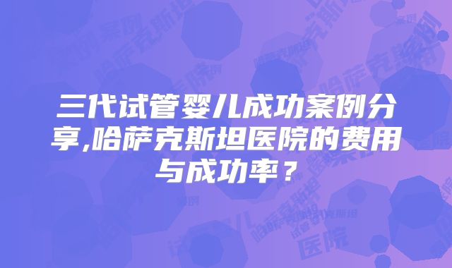 三代试管婴儿成功案例分享,哈萨克斯坦医院的费用与成功率？