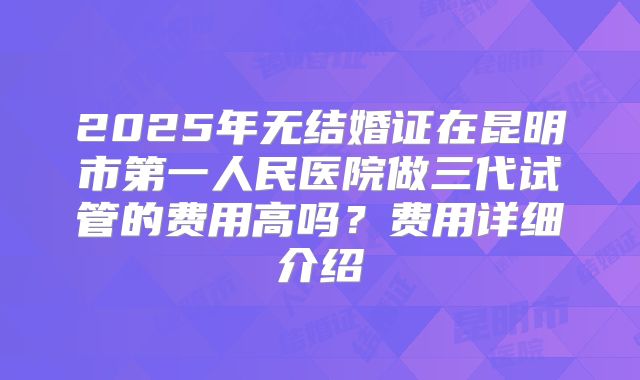 2025年无结婚证在昆明市第一人民医院做三代试管的费用高吗？费用详细介绍