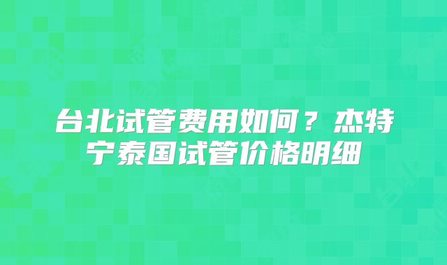 台北试管费用如何？杰特宁泰国试管价格明细