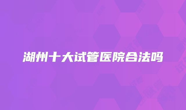 湖州十大试管医院合法吗