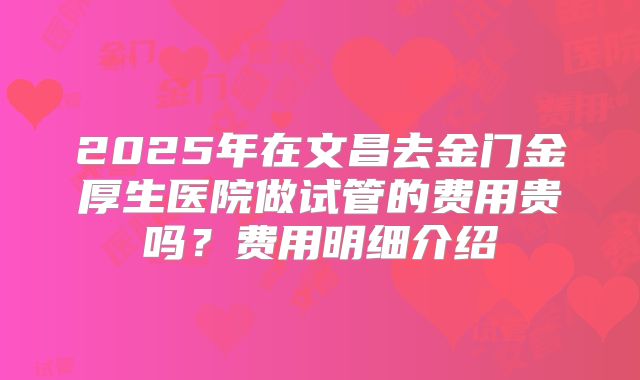 2025年在文昌去金门金厚生医院做试管的费用贵吗？费用明细介绍