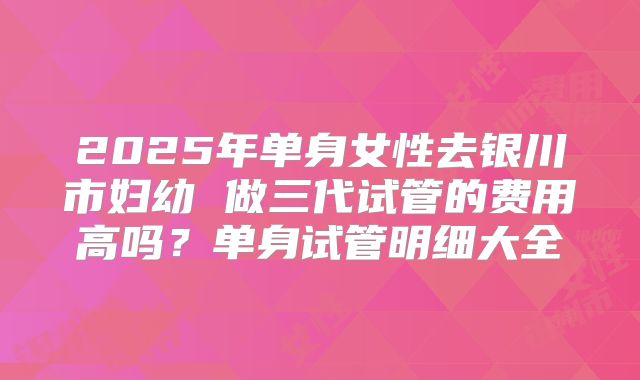 2025年单身女性去银川市妇幼 做三代试管的费用高吗？单身试管明细大全