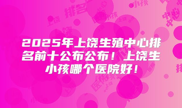 2025年上饶生殖中心排名前十公布公布！上饶生小孩哪个医院好！
