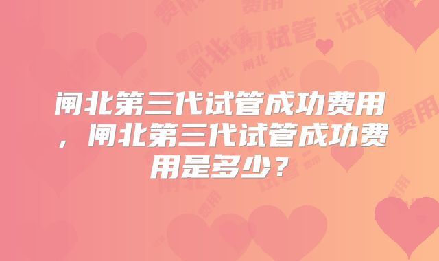 闸北第三代试管成功费用,闸北第三代试管成功费用是多少?