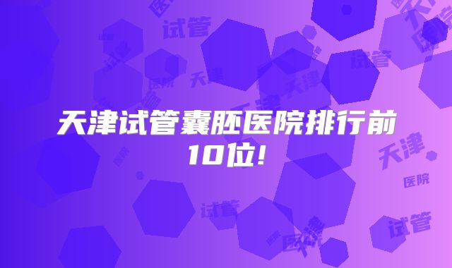天津试管囊胚医院排行前10位!