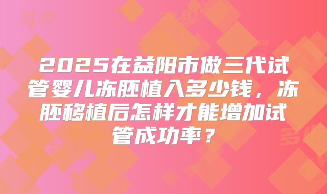 2025在益阳市做三代试管婴儿冻胚植入多少钱，冻胚移植后怎样才能增加试管成功率？