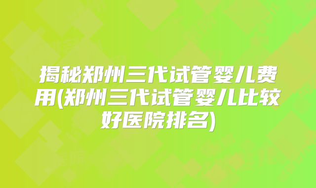 揭秘郑州三代试管婴儿费用(郑州三代试管婴儿比较好医院排名)