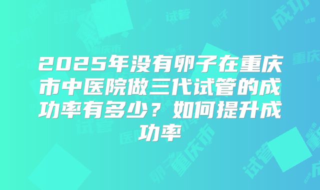 2025年没有卵子在重庆市中医院做三代试管的成功率有多少?如何提升成功率