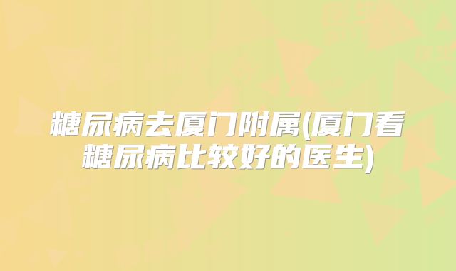 糖尿病去厦门附属(厦门看糖尿病比较好的医生)