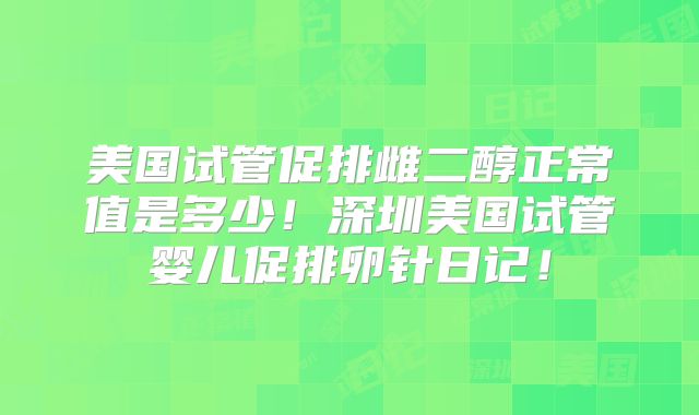 美国试管促排雌二醇正常值是多少!深圳美国试管婴儿促排卵针日记!