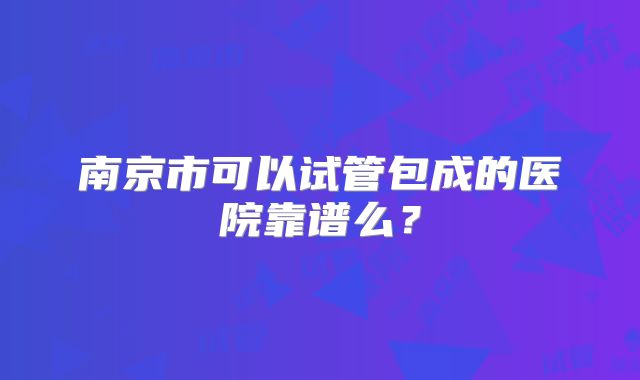 南京市可以试管包成的医院靠谱么?